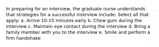 In preparing for an interview, the graduate nurse understands that strategies for a successful interview include: Select all that apply: a. Arrive 10-15 minutes early b. Chew gum during the interview c. Maintain eye contact during the interview d. Bring a family member with you to the interview e. Smile and perform a firm handshake