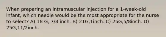 When preparing an intramuscular injection for a 1-week-old infant, which needle would be the most appropriate for the nurse to select? A) 18 G, 7/8 inch. B) 21G,1inch. C) 25G,5/8inch. D) 25G,11/2inch.