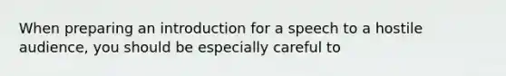 When preparing an introduction for a speech to a hostile audience, you should be especially careful to