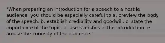 "When preparing an introduction for a speech to a hostile audience, you should be especially careful to a. preview the body of the speech. b. establish credibility and goodwill. c. state the importance of the topic. d. use statistics in the introduction. e. arouse the curiosity of the audience."