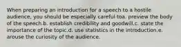 When preparing an introduction for a speech to a hostile audience, you should be especially careful toa. preview the body of the speech.b. establish credibility and goodwill.c. state the importance of the topic.d. use statistics in the introduction.e. arouse the curiosity of the audience.