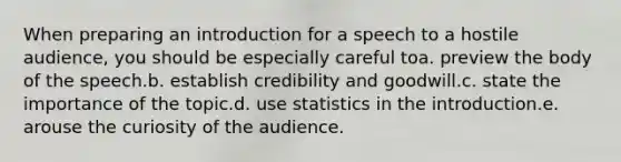 When preparing an introduction for a speech to a hostile audience, you should be especially careful toa. preview the body of the speech.b. establish credibility and goodwill.c. state the importance of the topic.d. use statistics in the introduction.e. arouse the curiosity of the audience.