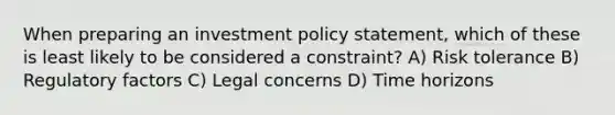 When preparing an investment policy statement, which of these is least likely to be considered a constraint? A) Risk tolerance B) Regulatory factors C) Legal concerns D) Time horizons