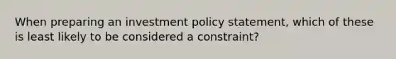 When preparing an investment policy statement, which of these is least likely to be considered a constraint?