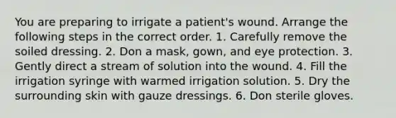 You are preparing to irrigate a patient's wound. Arrange the following steps in the correct order. 1. Carefully remove the soiled dressing. 2. Don a mask, gown, and eye protection. 3. Gently direct a stream of solution into the wound. 4. Fill the irrigation syringe with warmed irrigation solution. 5. Dry the surrounding skin with gauze dressings. 6. Don sterile gloves.