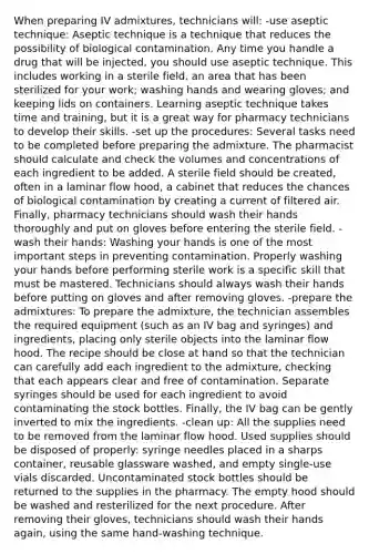 When preparing IV admixtures, technicians will: -use aseptic technique: Aseptic technique is a technique that reduces the possibility of biological contamination. Any time you handle a drug that will be injected, you should use aseptic technique. This includes working in a sterile field, an area that has been sterilized for your work; washing hands and wearing gloves; and keeping lids on containers. Learning aseptic technique takes time and training, but it is a great way for pharmacy technicians to develop their skills. -set up the procedures: Several tasks need to be completed before preparing the admixture. The pharmacist should calculate and check the volumes and concentrations of each ingredient to be added. A sterile field should be created, often in a laminar flow hood, a cabinet that reduces the chances of biological contamination by creating a current of filtered air. Finally, pharmacy technicians should wash their hands thoroughly and put on gloves before entering the sterile field. -wash their hands: Washing your hands is one of the most important steps in preventing contamination. Properly washing your hands before performing sterile work is a specific skill that must be mastered. Technicians should always wash their hands before putting on gloves and after removing gloves. -prepare the admixtures: To prepare the admixture, the technician assembles the required equipment (such as an IV bag and syringes) and ingredients, placing only sterile objects into the laminar flow hood. The recipe should be close at hand so that the technician can carefully add each ingredient to the admixture, checking that each appears clear and free of contamination. Separate syringes should be used for each ingredient to avoid contaminating the stock bottles. Finally, the IV bag can be gently inverted to mix the ingredients. -clean up: All the supplies need to be removed from the laminar flow hood. Used supplies should be disposed of properly: syringe needles placed in a sharps container, reusable glassware washed, and empty single-use vials discarded. Uncontaminated stock bottles should be returned to the supplies in the pharmacy. The empty hood should be washed and resterilized for the next procedure. After removing their gloves, technicians should wash their hands again, using the same hand-washing technique.