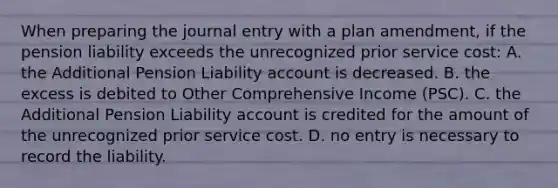 When preparing the journal entry with a plan amendment, if the pension liability exceeds the unrecognized prior service cost: A. the Additional Pension Liability account is decreased. B. the excess is debited to Other Comprehensive Income (PSC). C. the Additional Pension Liability account is credited for the amount of the unrecognized prior service cost. D. no entry is necessary to record the liability.