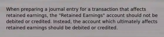 When preparing a journal entry for a transaction that affects retained earnings, the "Retained Earnings" account should not be debited or credited. Instead, the account which ultimately affects retained earnings should be debited or credited.