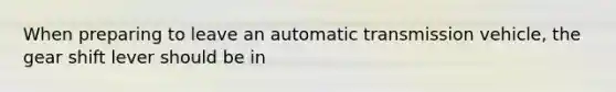 When preparing to leave an automatic transmission vehicle, the gear shift lever should be in