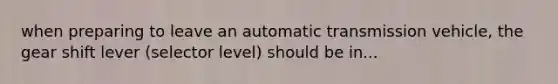 when preparing to leave an automatic transmission vehicle, the gear shift lever (selector level) should be in...