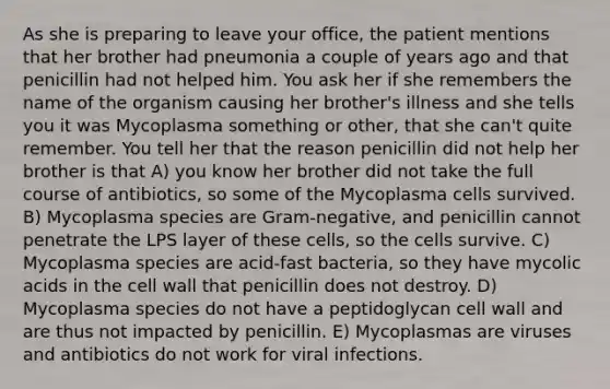 As she is preparing to leave your office, the patient mentions that her brother had pneumonia a couple of years ago and that penicillin had not helped him. You ask her if she remembers the name of the organism causing her brother's illness and she tells you it was Mycoplasma something or other, that she can't quite remember. You tell her that the reason penicillin did not help her brother is that A) you know her brother did not take the full course of antibiotics, so some of the Mycoplasma cells survived. B) Mycoplasma species are Gram-negative, and penicillin cannot penetrate the LPS layer of these cells, so the cells survive. C) Mycoplasma species are acid-fast bacteria, so they have mycolic acids in the cell wall that penicillin does not destroy. D) Mycoplasma species do not have a peptidoglycan cell wall and are thus not impacted by penicillin. E) Mycoplasmas are viruses and antibiotics do not work for viral infections.