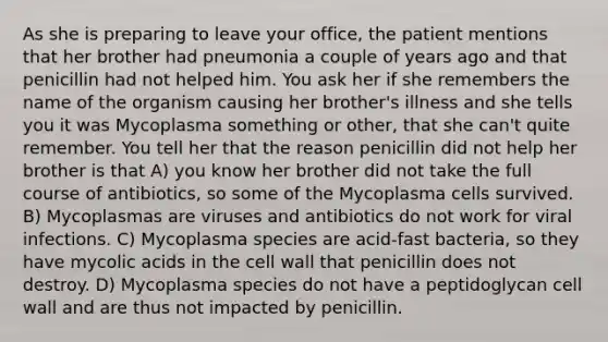 As she is preparing to leave your office, the patient mentions that her brother had pneumonia a couple of years ago and that penicillin had not helped him. You ask her if she remembers the name of the organism causing her brother's illness and she tells you it was Mycoplasma something or other, that she can't quite remember. You tell her that the reason penicillin did not help her brother is that A) you know her brother did not take the full course of antibiotics, so some of the Mycoplasma cells survived. B) Mycoplasmas are viruses and antibiotics do not work for viral infections. C) Mycoplasma species are acid-fast bacteria, so they have mycolic acids in the cell wall that penicillin does not destroy. D) Mycoplasma species do not have a peptidoglycan cell wall and are thus not impacted by penicillin.