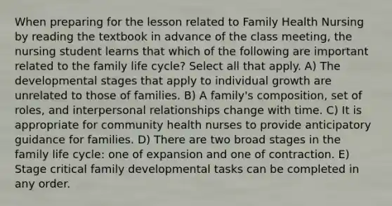 When preparing for the lesson related to Family Health Nursing by reading the textbook in advance of the class meeting, the nursing student learns that which of the following are important related to the family life cycle? Select all that apply. A) The developmental stages that apply to individual growth are unrelated to those of families. B) A family's composition, set of roles, and interpersonal relationships change with time. C) It is appropriate for community health nurses to provide anticipatory guidance for families. D) There are two broad stages in the family life cycle: one of expansion and one of contraction. E) Stage critical family developmental tasks can be completed in any order.