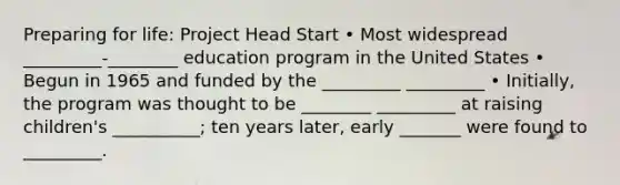 Preparing for life: Project Head Start • Most widespread _________-________ education program in the United States • Begun in 1965 and funded by the _________ _________ • Initially, the program was thought to be ________ _________ at raising children's __________; ten years later, early _______ were found to _________.