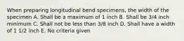 When preparing longitudinal bend specimens, the width of the specimen A. Shall be a maximum of 1 inch B. Shall be 3/4 inch minimum C. Shall not be less than 3/8 inch D. Shall have a width of 1 1/2 inch E. No criteria given