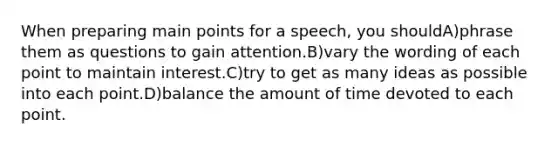 When preparing main points for a speech, you shouldA)phrase them as questions to gain attention.B)vary the wording of each point to maintain interest.C)try to get as many ideas as possible into each point.D)balance the amount of time devoted to each point.