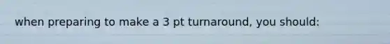 when preparing to make a 3 pt turnaround, you should: