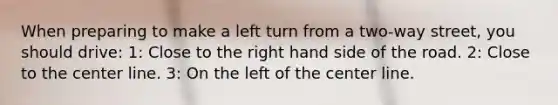 When preparing to make a left turn from a two-way street, you should drive: 1: Close to the right hand side of the road. 2: Close to the center line. 3: On the left of the center line.