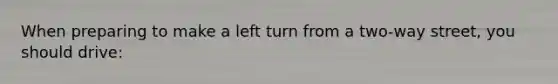 When preparing to make a left turn from a two-way street, you should drive: