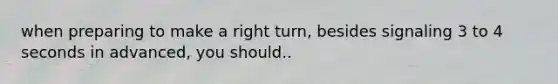 when preparing to make a right turn, besides signaling 3 to 4 seconds in advanced, you should..