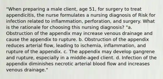 "When preparing a male client, age 51, for surgery to treat appendicitis, the nurse formulates a nursing diagnosis of Risk for infection related to inflammation, perforation, and surgery. What is the rationale for choosing this nursing diagnosis? "a. Obstruction of the appendix may increase venous drainage and cause the appendix to rupture. b. Obstruction of the appendix reduces arterial flow, leading to ischemia, inflammation, and rupture of the appendix. c. The appendix may develop gangrene and rupture, especially in a middle-aged client. d. Infection of the appendix diminishes necrotic arterial blood flow and increases venous drainage."