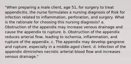 "When preparing a male client, age 51, for surgery to treat appendicitis, the nurse formulates a nursing diagnosis of Risk for infection related to inflammation, perforation, and surgery. What is the rationale for choosing this nursing diagnosis? a. Obstruction of the appendix may increase venous drainage and cause the appendix to rupture. b. Obstruction of the appendix reduces arterial flow, leading to ischemia, inflammation, and rupture of the appendix. c. The appendix may develop gangrene and rupture, especially in a middle-aged client. d. Infection of the appendix diminishes necrotic arterial blood flow and increases venous drainage."