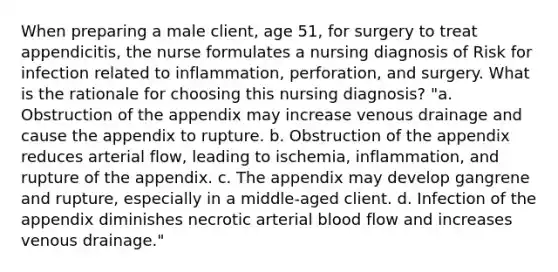 When preparing a male client, age 51, for surgery to treat appendicitis, the nurse formulates a nursing diagnosis of Risk for infection related to inflammation, perforation, and surgery. What is the rationale for choosing this nursing diagnosis? "a. Obstruction of the appendix may increase venous drainage and cause the appendix to rupture. b. Obstruction of the appendix reduces arterial flow, leading to ischemia, inflammation, and rupture of the appendix. c. The appendix may develop gangrene and rupture, especially in a middle-aged client. d. Infection of the appendix diminishes necrotic arterial blood flow and increases venous drainage."