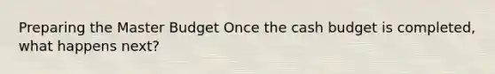 Preparing the Master Budget Once the cash budget is completed, what happens next?