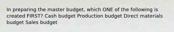 In preparing the master budget, which ONE of the following is created FIRST? Cash budget Production budget Direct materials budget Sales budget