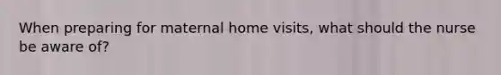 When preparing for maternal home visits, what should the nurse be aware of?