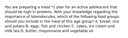 You are preparing a meal *1 plan for an active adolescent that should be high in proteins. With your knowledge regarding the importance of biomolecules, which of the following food groups should you include in the meal of this age group? A. bread, rice and potato B. eggs, fish and chicken C. cakes, Ice cream and milk tea D. butter, mayonnaise and vegetable oil