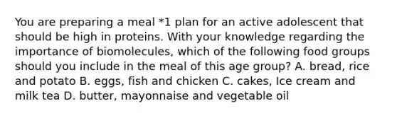 You are preparing a meal *1 plan for an active adolescent that should be high in proteins. With your knowledge regarding the importance of biomolecules, which of the following food groups should you include in the meal of this age group? A. bread, rice and potato B. eggs, fish and chicken C. cakes, Ice cream and milk tea D. butter, mayonnaise and vegetable oil