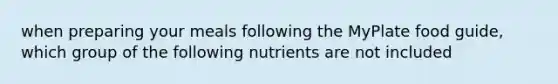 when preparing your meals following the MyPlate food guide, which group of the following nutrients are not included