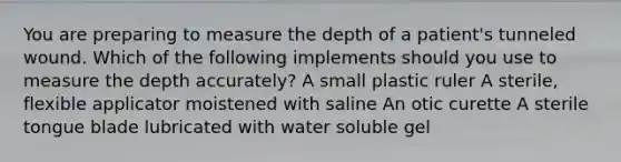 You are preparing to measure the depth of a patient's tunneled wound. Which of the following implements should you use to measure the depth accurately? A small plastic ruler A sterile, flexible applicator moistened with saline An otic curette A sterile tongue blade lubricated with water soluble gel