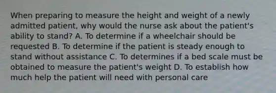 When preparing to measure the height and weight of a newly admitted patient, why would the nurse ask about the patient's ability to stand? A. To determine if a wheelchair should be requested B. To determine if the patient is steady enough to stand without assistance C. To determines if a bed scale must be obtained to measure the patient's weight D. To establish how much help the patient will need with personal care