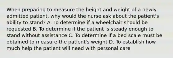 When preparing to measure the height and weight of a newly admitted patient, why would the nurse ask about the patient's ability to stand? A. To determine if a wheelchair should be requested B. To determine if the patient is steady enough to stand without assistance C. To determine if a bed scale must be obtained to measure the patient's weight D. To establish how much help the patient will need with personal care