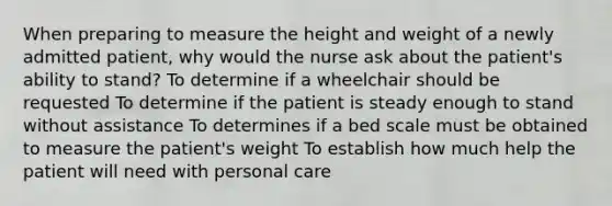 When preparing to measure the height and weight of a newly admitted patient, why would the nurse ask about the patient's ability to stand? To determine if a wheelchair should be requested To determine if the patient is steady enough to stand without assistance To determines if a bed scale must be obtained to measure the patient's weight To establish how much help the patient will need with personal care