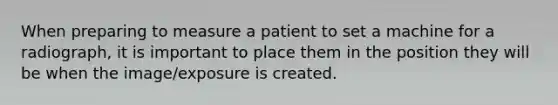 When preparing to measure a patient to set a machine for a radiograph, it is important to place them in the position they will be when the image/exposure is created.