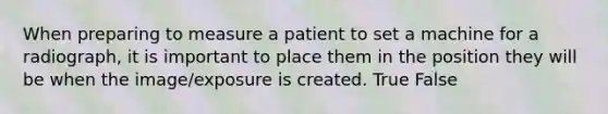 When preparing to measure a patient to set a machine for a radiograph, it is important to place them in the position they will be when the image/exposure is created. True False