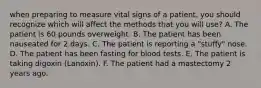 when preparing to measure vital signs of a patient, you should recognize which will affect the methods that you will use? A. The patient is 60 pounds overweight. B. The patient has been nauseated for 2 days. C. The patient is reporting a "stuffy" nose. D. The patient has been fasting for blood tests. E. The patient is taking digoxin (Lanoxin). F. The patient had a mastectomy 2 years ago.