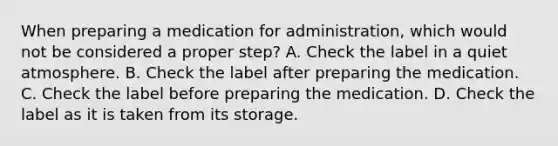 When preparing a medication for administration, which would not be considered a proper step? A. Check the label in a quiet atmosphere. B. Check the label after preparing the medication. C. Check the label before preparing the medication. D. Check the label as it is taken from its storage.