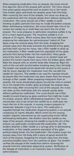 When preparing medication from an ampule, the nurse should first wipe the neck of the ampule with alcohol. The nurse should then place gauze around the neck to protect his or her hands from broken glass and break the ampule away from the body. After removing the neck of the ampule, the nurse can draw up the medication with the ampule upside down without spilling the medication. The nurse should use a filter needle to avoid drawing up glass particles that may be inside the broken ampule. When withdrawing medication, the nurse should take care to be certain the needle tip or shaft does not touch the rim of the ampule. The nurse prepares to administer morphine sulfate 4 mg IV to a client reporting pain. The morphine sulfate is in an ampule of 10 mg/mL. Which actions does the nurse take when preparing the medication for administration? Select All That Apply Snap the ampule away from the body. Snapping the ampule away from the body prevents the potential of tiny glass particles from injuring the nurse. Use a filter needle to draw up the medication. A filter needle prevents aspiration of tiny glass particles from being drawn into the medication. Place gauze around the neck of the ampule. Gauze or an alcohol swab will protect the nurse's hands from injury from the broken glass. NOT: Wipe the ampule with an alcohol swab after breaking. Wipe the neck of the vial with alcohol before breaking away from the body. The broken vial should not be wiped with alcohol as this poses a risk for injury. Aspirate the medication from the vial with the needle for injection. The needle to be used for injection should be placed after the medication has been drawn from the ampule through a filter needle. When preparing medication from an ampule, the nurse should place gauze around the neck to protect his or her hands from broken glass and break the ampule away from the body. After removing the neck of the ampule, the nurse can draw up the medication with the ampule upside down without spilling the medication. The nurse should use a filter needle to avoid drawing up glass particles that might be inside the broken ampule. When withdrawing medication, the nurse should take care to be certain the needle tip or shaft does not touch the rim of the ampule. A nursing student prepares to administer dilaudid 2 mg IV to a client. The medication is supplied through the medication dispensing system in an ampule containing 10 mg/mL dilaudid. Which action by the nursing student requires intervention by the supervising nurse? While withdrawing medication, the student rests the needle on the edge of the ampule. Allowing the needle to touch the rim of the ampule can potentially contaminate the medication. OK: The student attaches a filter needle to a syringe prior to withdrawing medication. A filter needle prevents aspiration of tiny glass particles being drawn into the medication. The student snaps the ampule away from the body with a piece of gauze around the neck of the ampule. Snapping the ampule away from the body prevents possible injury from tiny particles of glass. The student verifies the dosage of the medication before removing the ampule from the medication dispensing system. Verification of the dosage of medication is an important step in medication administration.