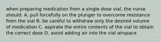 when preparing medication from a single dose vial, the nurse should: A. pull forcefully on the plunger to overcome resistance from the vial B. be careful to withdraw only the desired volume of medication C. aspirate the entire contents of the vial to obtain the correct dose D. avoid adding air into the vial airspace