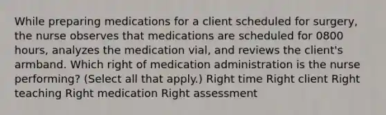 While preparing medications for a client scheduled for​ surgery, the nurse observes that medications are scheduled for 0800​ hours, analyzes the medication​ vial, and reviews the​ client's armband. Which right of medication administration is the nurse​ performing? (Select all that​ apply.) Right time Right client Right teaching Right medication Right assessment