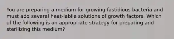 You are preparing a medium for growing fastidious bacteria and must add several heat-labile solutions of growth factors. Which of the following is an appropriate strategy for preparing and sterilizing this medium?