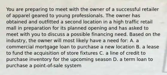 You are preparing to meet with the owner of a successful retailer of apparel geared to young professionals. The owner has obtained and outfitted a second location in a high traffic retail mall in preparation for its planned opening and has asked to meet with you to discuss a possible financing need. Based on the industry, the owner will most likely have a need for: A. a commercial mortgage loan to purchase a new location B. a lease to fund the acquisition of store fixtures C. a line of credit to purchase inventory for the upcoming season D. a term loan to purchase a point-of-sale system