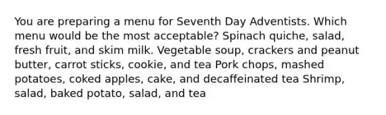 You are preparing a menu for Seventh Day Adventists. Which menu would be the most acceptable? Spinach quiche, salad, fresh fruit, and skim milk. Vegetable soup, crackers and peanut butter, carrot sticks, cookie, and tea Pork chops, mashed potatoes, coked apples, cake, and decaffeinated tea Shrimp, salad, baked potato, salad, and tea