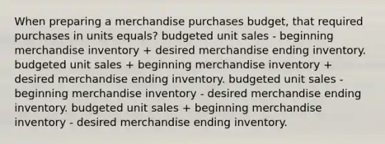 When preparing a merchandise purchases budget, that required purchases in units equals? budgeted unit sales - beginning merchandise inventory + desired merchandise ending inventory. budgeted unit sales + beginning merchandise inventory + desired merchandise ending inventory. budgeted unit sales - beginning merchandise inventory - desired merchandise ending inventory. budgeted unit sales + beginning merchandise inventory - desired merchandise ending inventory.