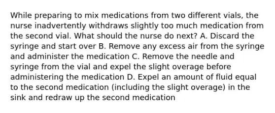 While preparing to mix medications from two different vials, the nurse inadvertently withdraws slightly too much medication from the second vial. What should the nurse do next? A. Discard the syringe and start over B. Remove any excess air from the syringe and administer the medication C. Remove the needle and syringe from the vial and expel the slight overage before administering the medication D. Expel an amount of fluid equal to the second medication (including the slight overage) in the sink and redraw up the second medication