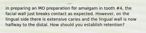 in preparing an MO preparation for amalgam in tooth #4, the facial wall just breaks contact as expected. However, on the lingual side there is extensive caries and the lingual wall is now halfway to the distal. How should you establish retention?